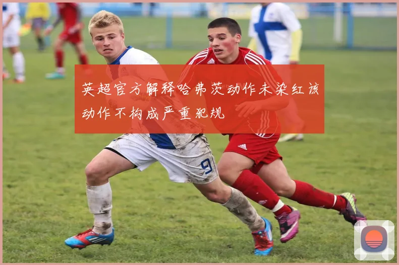 英超官方解释哈弗茨动作未染红该动作不构成严重犯规